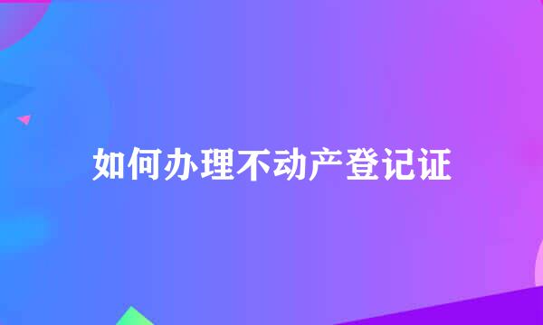 如何办理不动产登记证