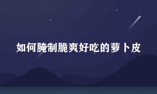 如何腌制脆爽好吃的萝卜皮