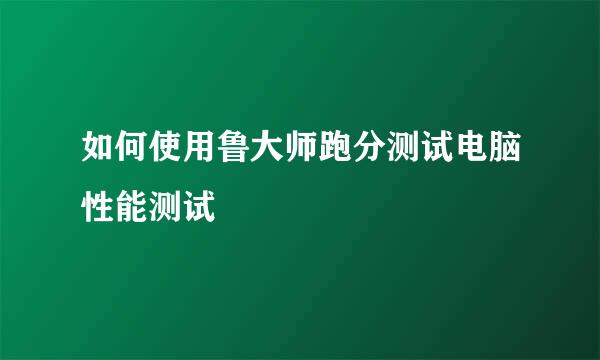 如何使用鲁大师跑分测试电脑性能测试