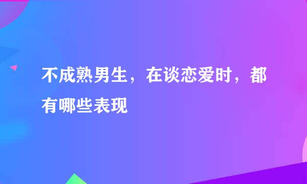 不成熟男生，在谈恋爱时，都有哪些表现