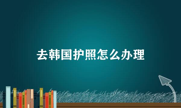 去韩国护照怎么办理