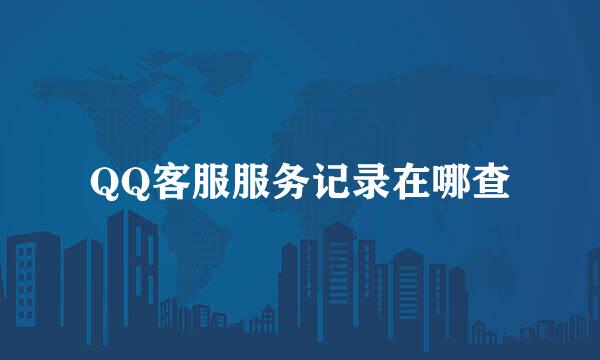QQ客服服务记录在哪查