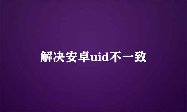 解决安卓uid不一致