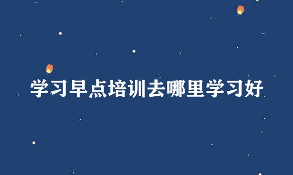 学习早点培训去哪里学习好