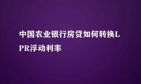 中国农业银行房贷如何转换LPR浮动利率