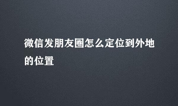 微信发朋友圈怎么定位到外地的位置