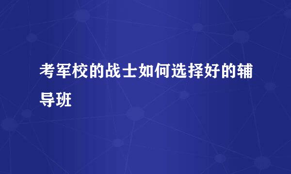 考军校的战士如何选择好的辅导班