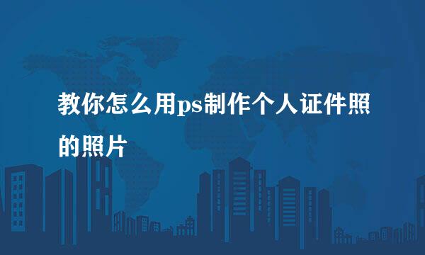 教你怎么用ps制作个人证件照的照片