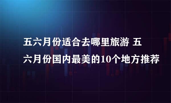 五六月份适合去哪里旅游 五六月份国内最美的10个地方推荐