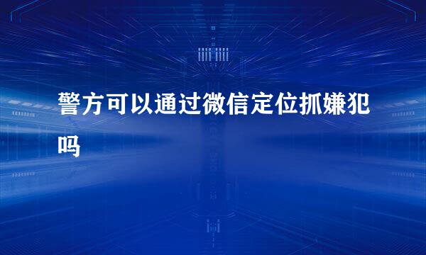 警方可以通过微信定位抓嫌犯吗
