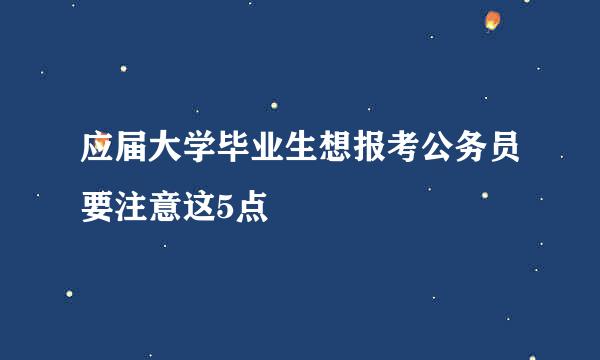 应届大学毕业生想报考公务员要注意这5点