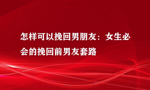 怎样可以挽回男朋友：女生必会的挽回前男友套路