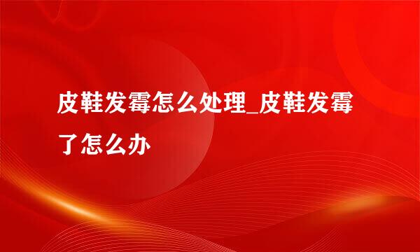 皮鞋发霉怎么处理_皮鞋发霉了怎么办