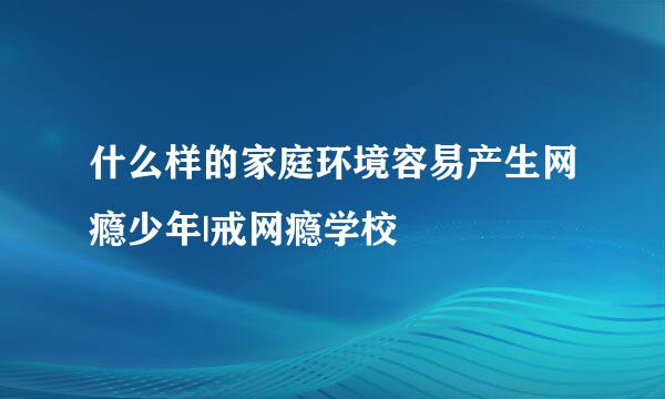 什么样的家庭环境容易产生网瘾少年|戒网瘾学校