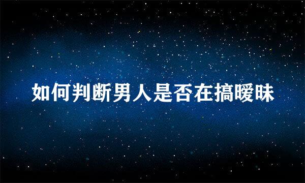如何判断男人是否在搞暧昧