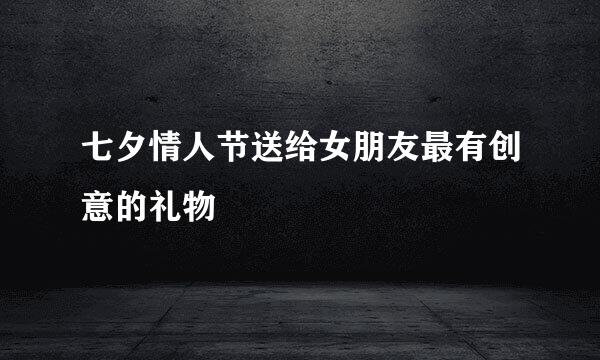 七夕情人节送给女朋友最有创意的礼物