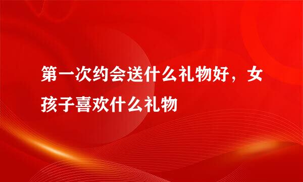 第一次约会送什么礼物好，女孩子喜欢什么礼物