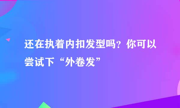 还在执着内扣发型吗？你可以尝试下“外卷发”