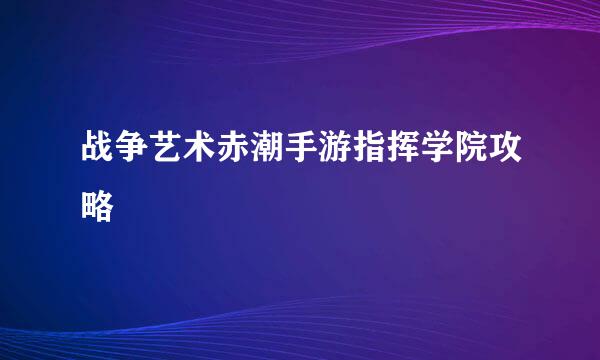 战争艺术赤潮手游指挥学院攻略
