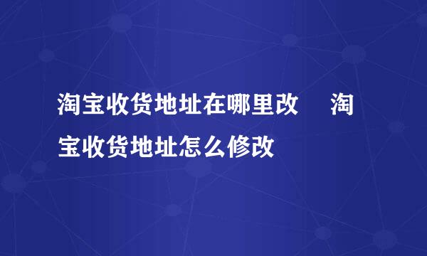淘宝收货地址在哪里改 ​淘宝收货地址怎么修改