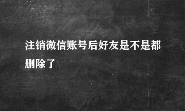 注销微信账号后好友是不是都删除了