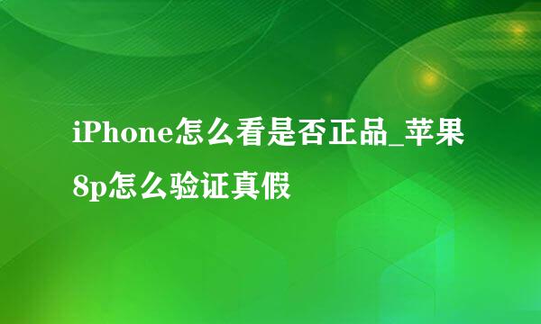 iPhone怎么看是否正品_苹果8p怎么验证真假