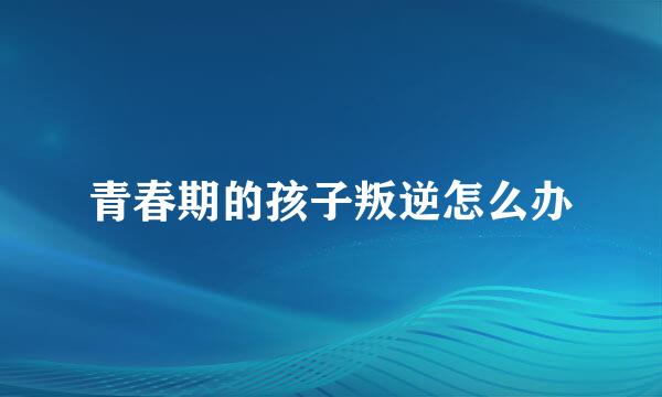 青春期的孩子叛逆怎么办