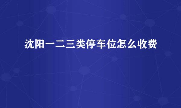 沈阳一二三类停车位怎么收费