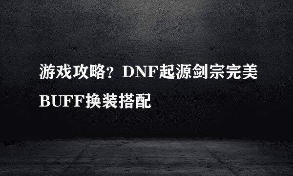 游戏攻略？DNF起源剑宗完美BUFF换装搭配