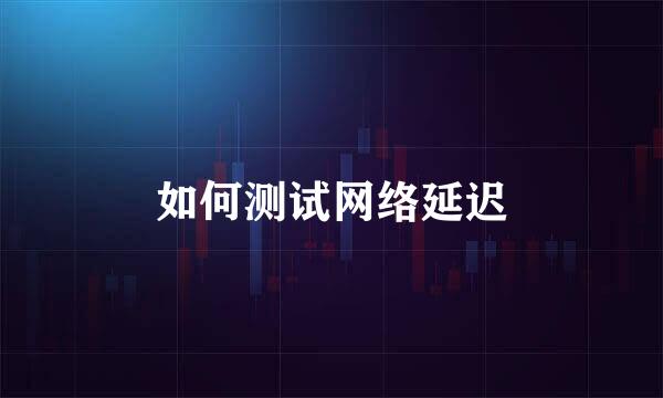 如何测试网络延迟