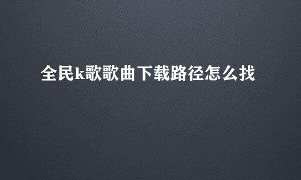 全民k歌歌曲下载路径怎么找