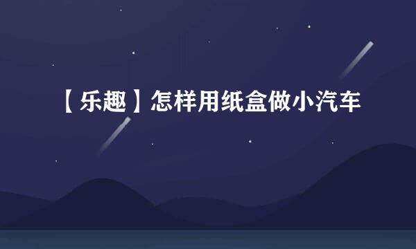 【乐趣】怎样用纸盒做小汽车