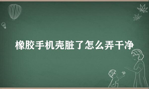 橡胶手机壳脏了怎么弄干净