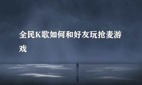全民K歌如何和好友玩抢麦游戏