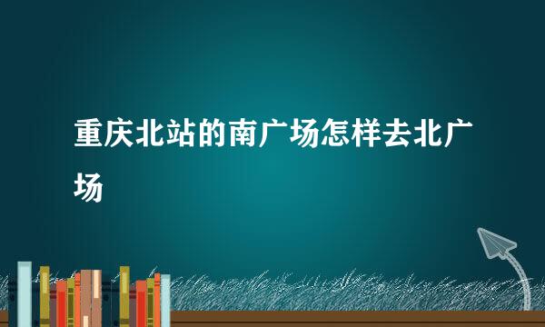 重庆北站的南广场怎样去北广场