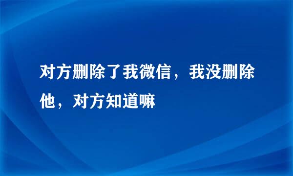 对方删除了我微信，我没删除他，对方知道嘛
