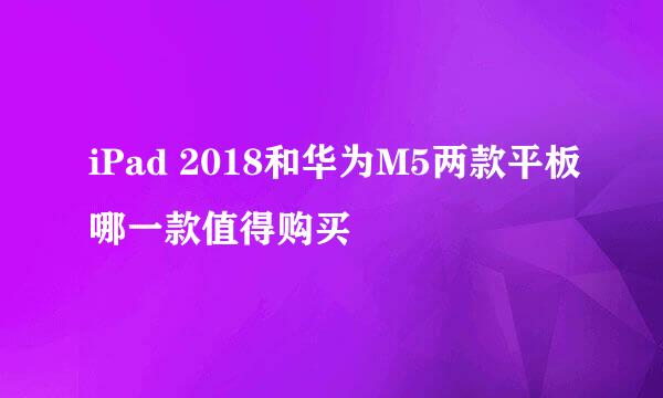 iPad 2018和华为M5两款平板哪一款值得购买