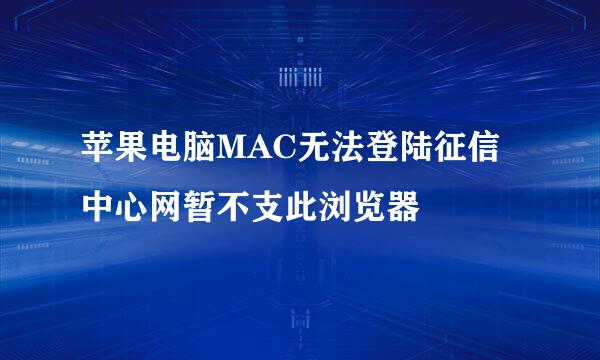 苹果电脑MAC无法登陆征信中心网暂不支此浏览器