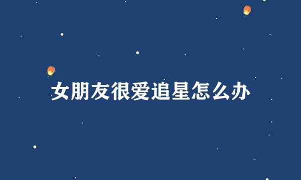 女朋友很爱追星怎么办
