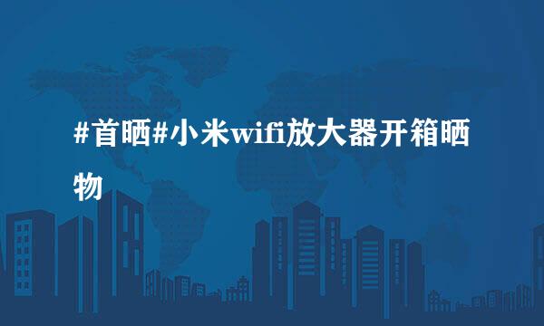 #首晒#小米wifi放大器开箱晒物