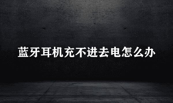 蓝牙耳机充不进去电怎么办
