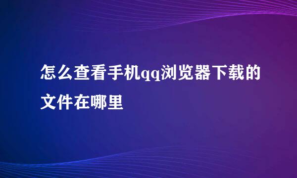 怎么查看手机qq浏览器下载的文件在哪里