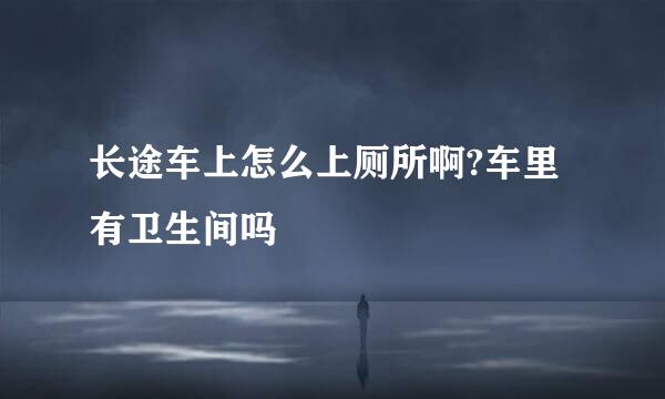 长途车上怎么上厕所啊?车里有卫生间吗