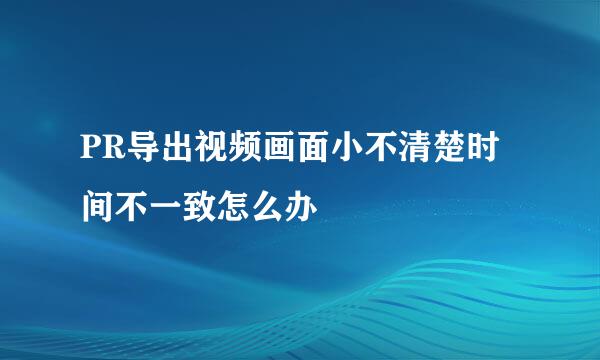 PR导出视频画面小不清楚时间不一致怎么办