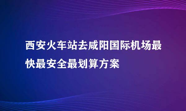 西安火车站去咸阳国际机场最快最安全最划算方案