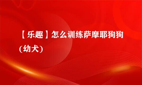 【乐趣】怎么训练萨摩耶狗狗(幼犬)