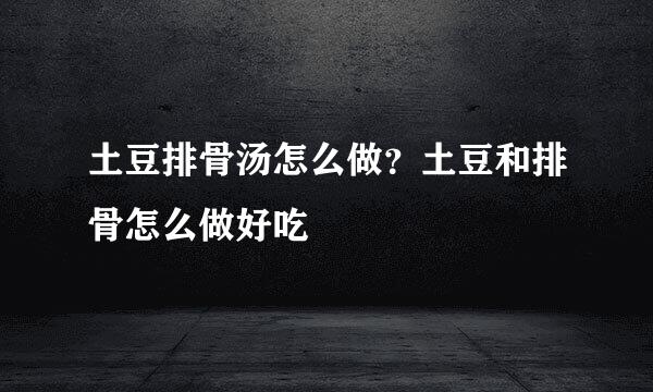 土豆排骨汤怎么做？土豆和排骨怎么做好吃