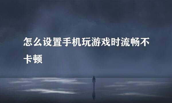 怎么设置手机玩游戏时流畅不卡顿