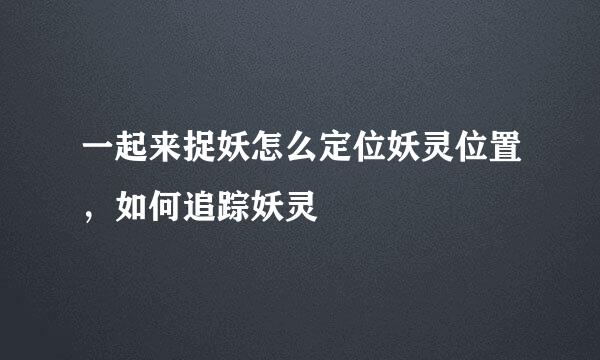 一起来捉妖怎么定位妖灵位置，如何追踪妖灵