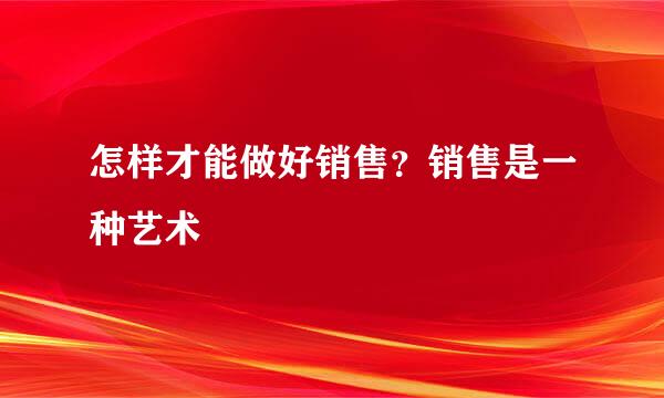 怎样才能做好销售？销售是一种艺术